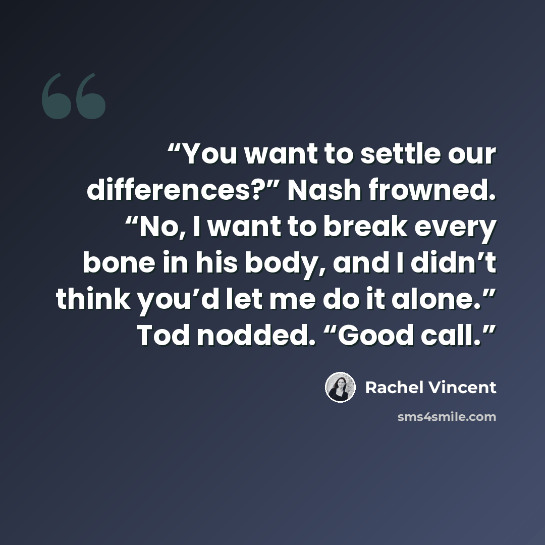 “You want to settle our differences?” Nash frowned. “No, I want to break every bone in his body, and I didn’t think you’d let me do it alone.” Tod nodded. “Good call.” quote by Rachel Vincent