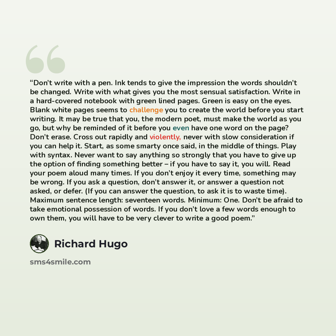 “Don’t write with a pen. Ink tends to give the impression the words shouldn’t be changed. Write with what gives you the most sensual satisfaction. Write in a hard-covered notebook with green lined pages. Green is easy on the eyes. Blank white pages seems to challenge you to create the world before…” quote by Richard Hugo