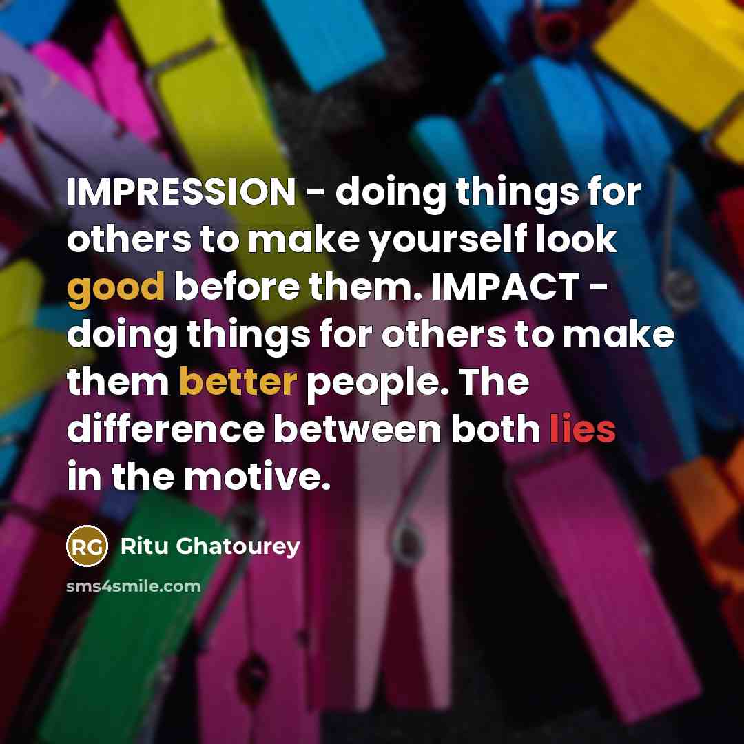 “IMPRESSION - doing things for others to make yourself look good before them. IMPACT - doing things for others to make them better people. The difference between both lies in the motive.” quote by Ritu Ghatourey