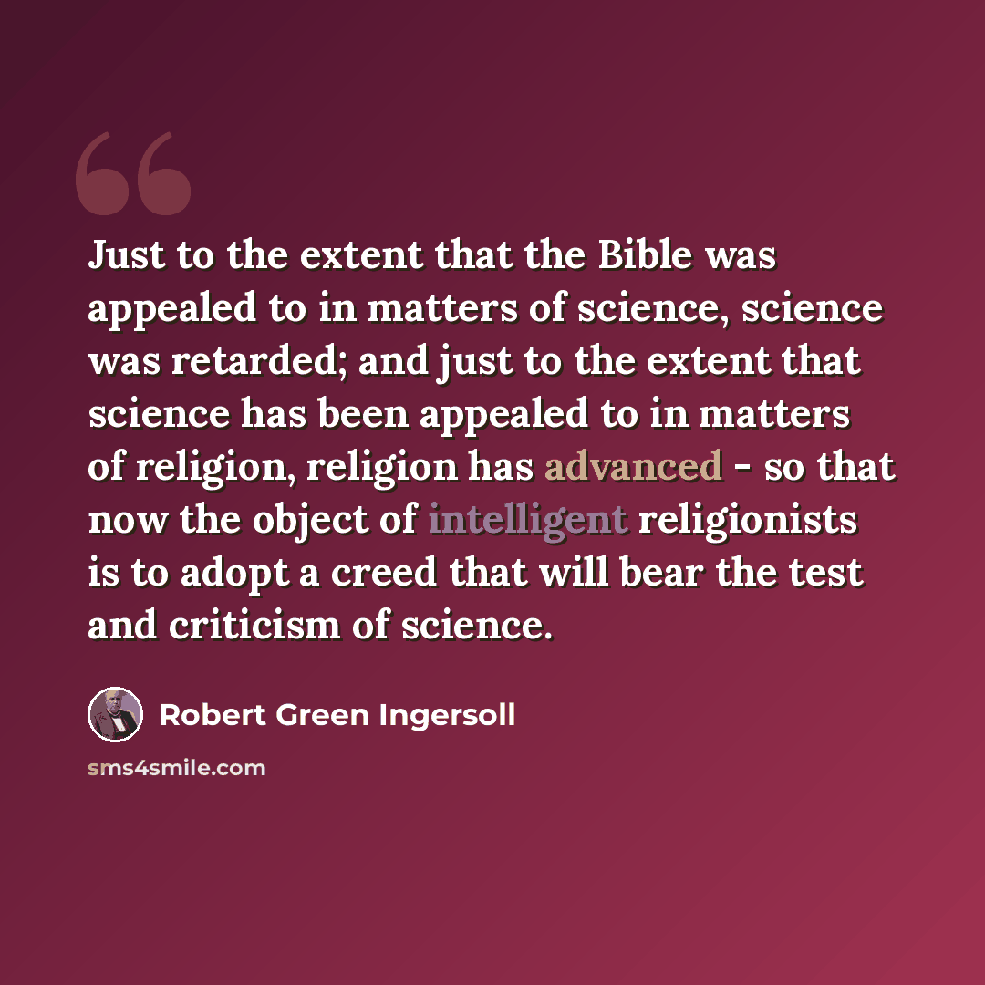 “Just to the extent that the Bible was appealed to in matters of science, science was retarded; and just to the extent that science has been appealed to in matters of religion, religion has advanced - so that now the object of intelligent religionists is to adopt a creed that will bear the test and…” quote by Robert Green Ingersoll