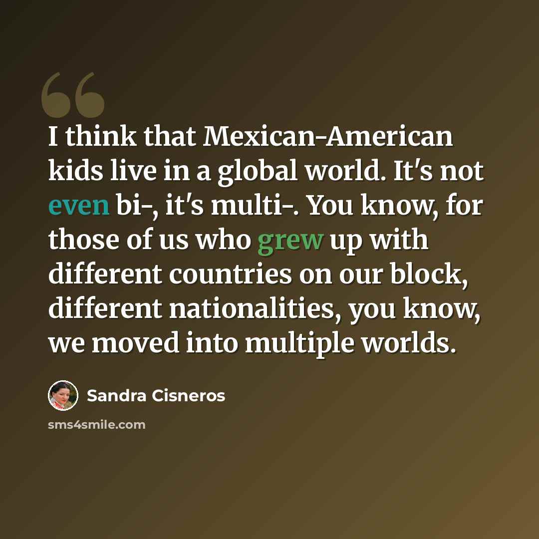“I think that Mexican-American kids live in a global world. It's not even bi-, it's multi-. You know, for those of us who grew up with different countries on our block, different nationalities, you know, we moved into multiple worlds.” quote by Sandra Cisneros
