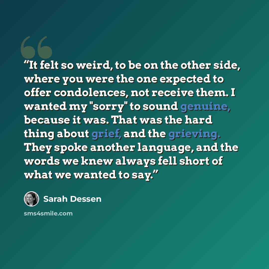 “It felt so weird, to be on the other side, where you were the one expected to offer condolences, not receive them. I wanted my "sorry" to sound genuine, because it was. That was the hard thing about grief, and the grieving. They spoke another language, and the words we knew always fell short of…” quote by Sarah Dessen