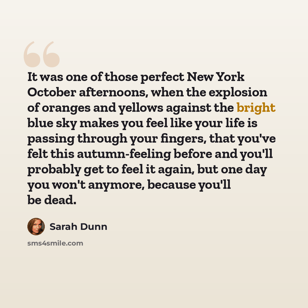 “It was one of those perfect New York October afternoons, when the explosion of oranges and yellows against the bright blue sky makes you feel like your life is passing through your fingers, that you've felt this autumn-feeling before and you'll probably get to feel it again, but one day you won't…” quote by Sarah Dunn