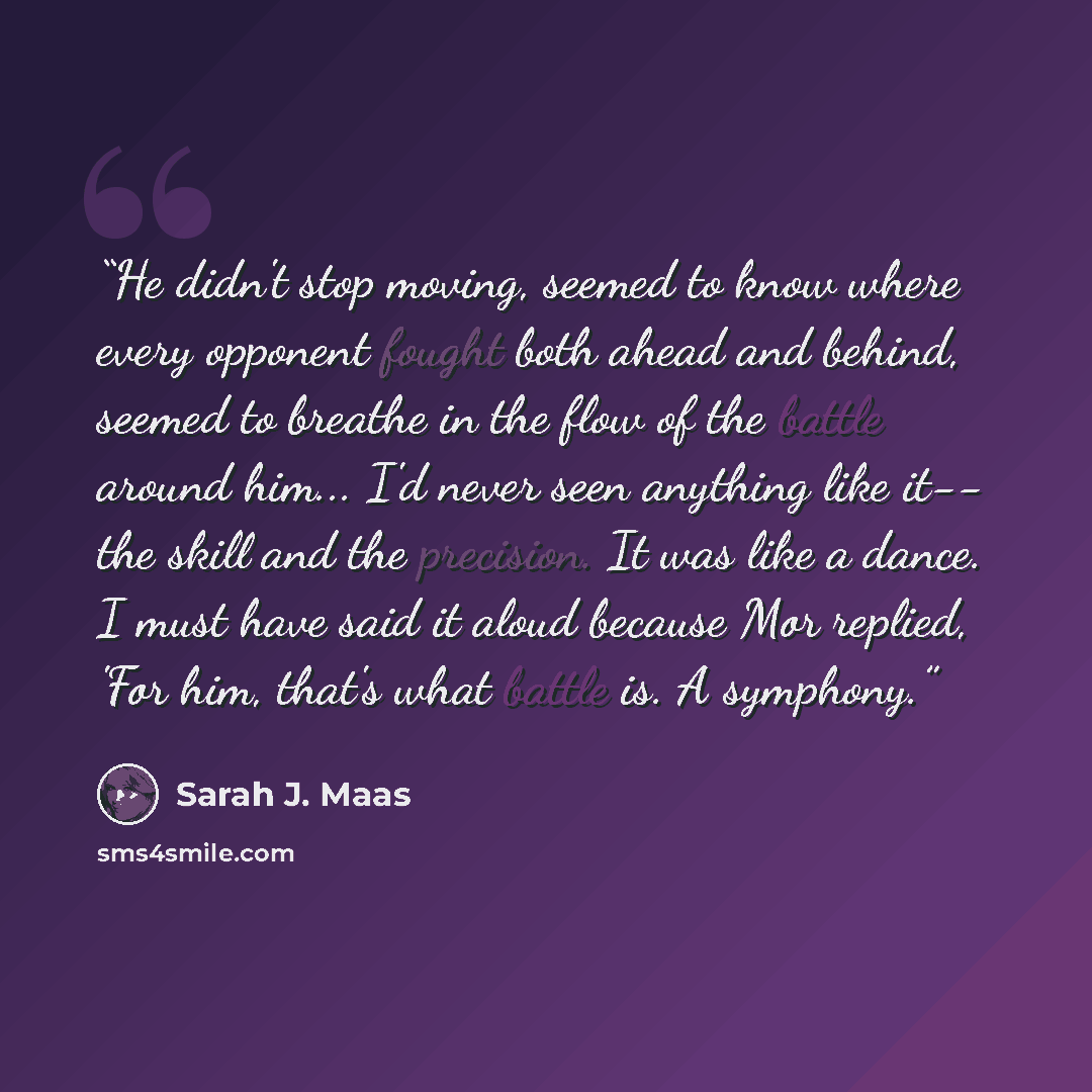 “He didn't stop moving, seemed to know where every opponent fought both ahead and behind, seemed to breathe in the flow of the battle around him... I'd never seen anything like it-- the skill and the precision. It was like a dance. I must have said it aloud because Mor replied, 'For him, that's…” quote by Sarah J. Maas