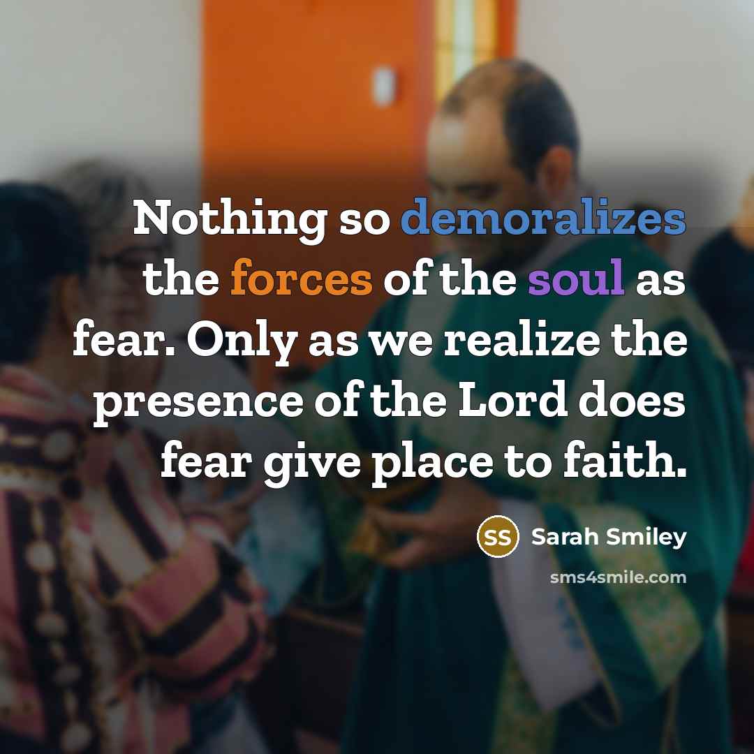 “Nothing so demoralizes the forces of the soul as fear. Only as we realize the presence of the Lord does fear give place to faith.” quote by Sarah Smiley