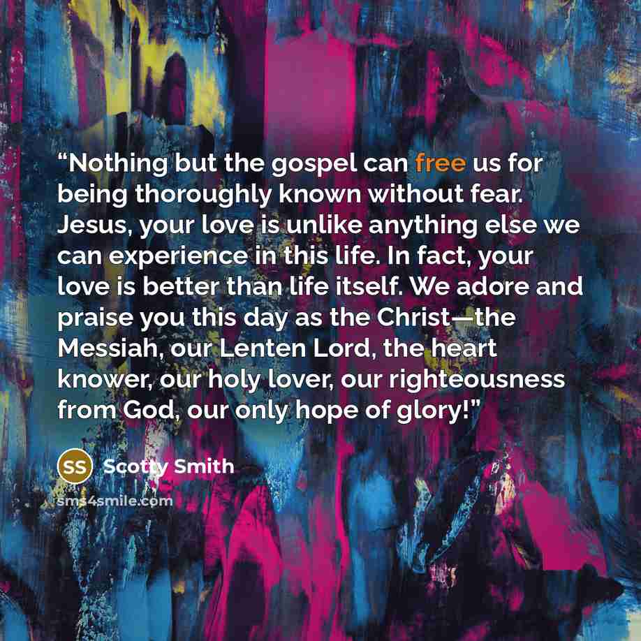 “Nothing but the gospel can free us for being thoroughly known without fear. Jesus, your love is unlike anything else we can experience in this life. In fact, your love is better than life itself. We adore and praise you this day as the Christ—the Messiah, our Lenten Lord, the heart knower, our…” quote by Scotty Smith
