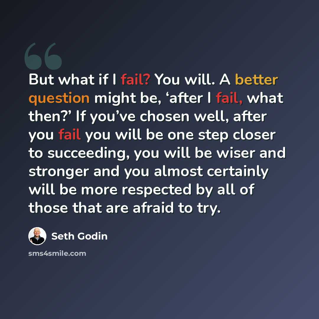 “But what if I fail? You will. A better question might be, ‘after I fail, what then?’ If you’ve chosen well, after you fail you will be one step closer to succeeding, you will be wiser and stronger and you almost certainly will be more respected by all of those that are afraid to try.” quote by Seth Godin