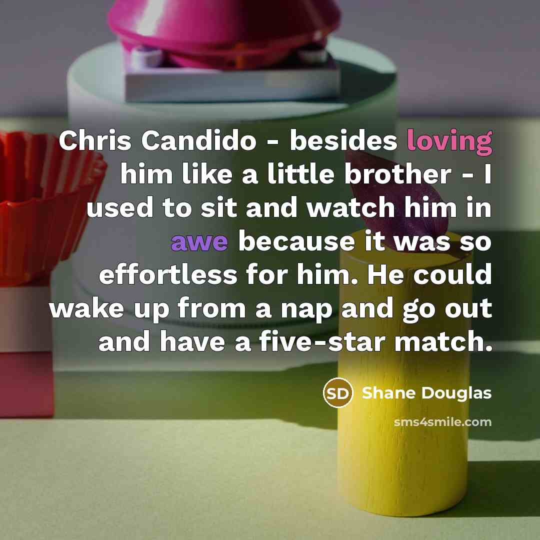 “Chris Candido - besides loving him like a little brother - I used to sit and watch him in awe because it was so effortless for him. He could wake up from a nap and go out and have a five-star match.” quote by Shane Douglas