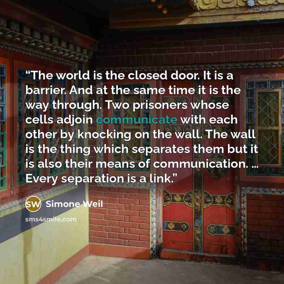 “The world is the closed door. It is a barrier. And at the same time it is the way through. Two prisoners whose cells adjoin communicate with each other by knocking on the wall. The wall is the thing which separates them but it is also their means of communication. … Every separation is a link.” quote by Simone Weil
