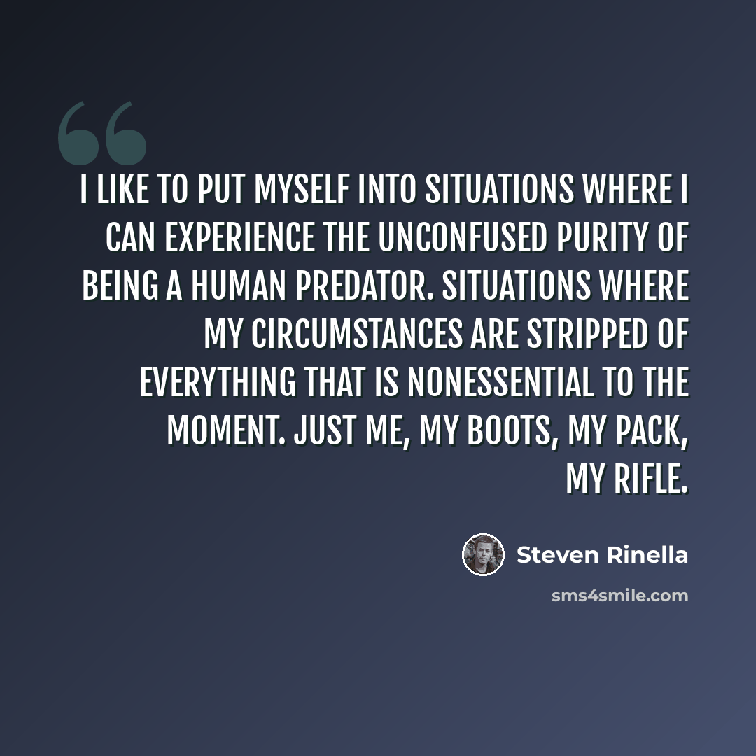 “I like to put myself into situations where I can experience the unconfused purity of being a human predator. Situations where my circumstances are stripped of everything that is nonessential to the moment. Just me, my boots, my pack, my rifle.” quote by Steven Rinella