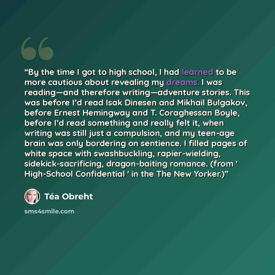 “By the time I got to high school, I had learned to be more cautious about revealing my dreams. I was reading—and therefore writing—adventure stories. This was before I’d read Isak Dinesen and Mikhail Bulgakov, before Ernest Hemingway and T. Coraghessan Boyle, before I’d read something and really…” quote by Téa Obreht