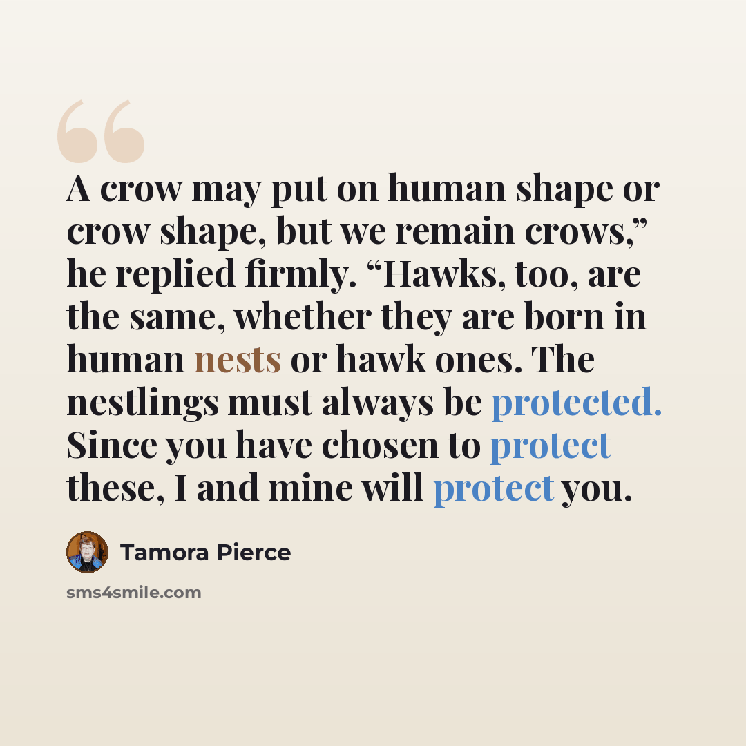 “A crow may put on human shape or crow shape, but we remain crows,” he replied firmly. “Hawks, too, are the same, whether they are born in human nests or hawk ones. The nestlings must always be protected. Since you have chosen to protect these, I and mine will protect you.” quote by Tamora Pierce