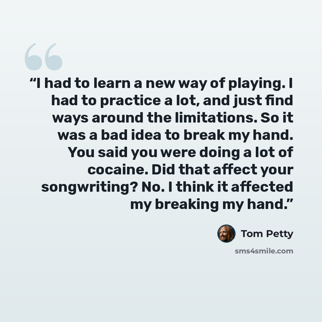 “I had to learn a new way of playing. I had to practice a lot, and just find ways around the limitations. So it was a bad idea to break my hand. You said you were doing a lot of cocaine. Did that affect your songwriting? No. I think it affected my breaking my hand.” quote by Tom Petty