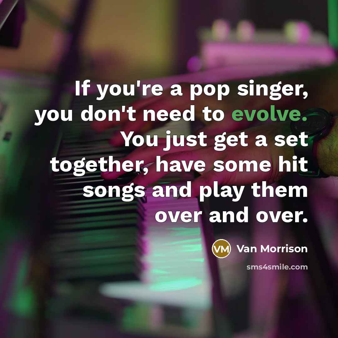 “If you're a pop singer, you don't need to evolve. You just get a set together, have some hit songs and play them over and over.” quote by Van Morrison