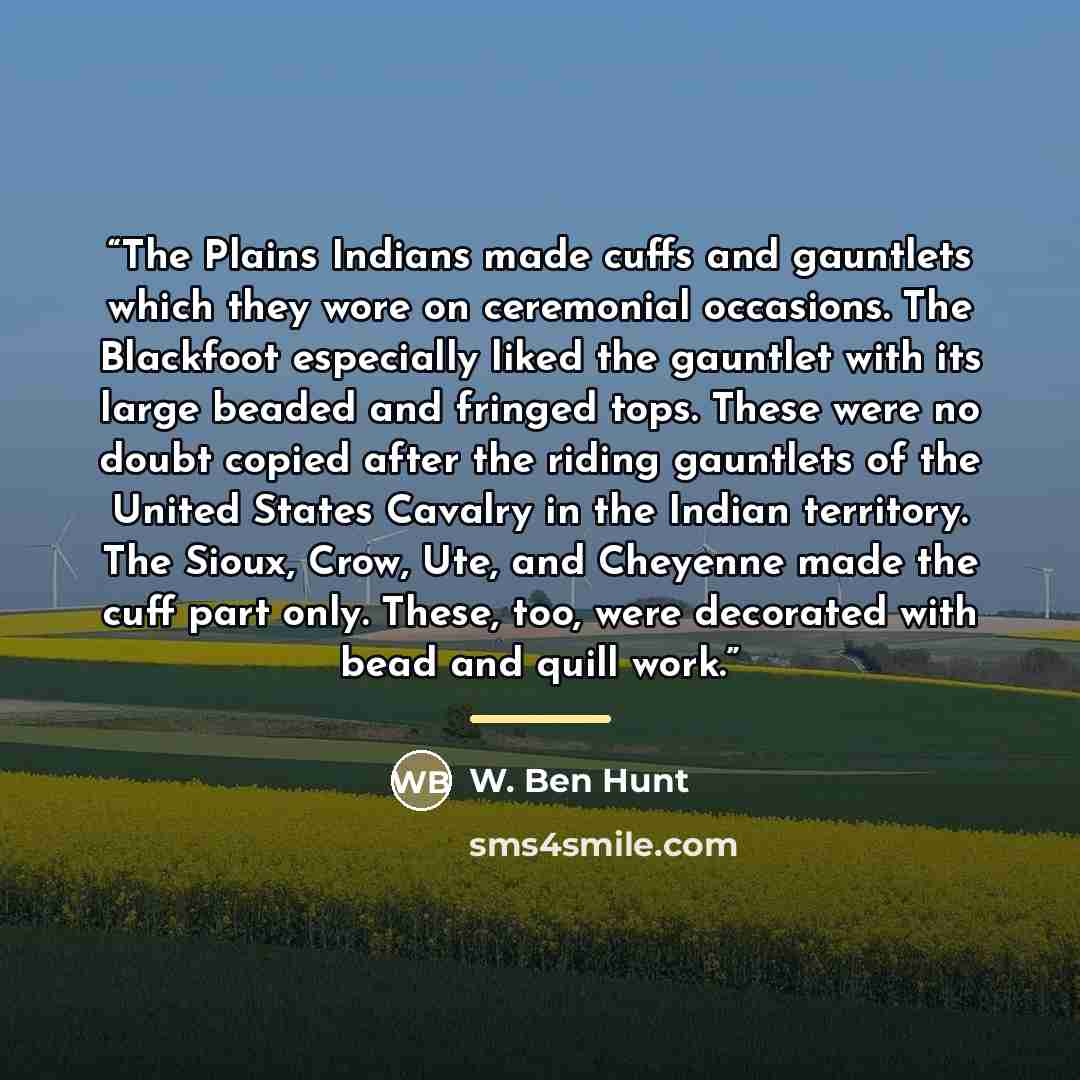 “The Plains Indians made cuffs and gauntlets which they wore on ceremonial occasions. The Blackfoot especially liked the gauntlet with its large beaded and fringed tops. These were no doubt copied after the riding gauntlets of the United States Cavalry in the Indian territory. The Sioux, Crow, Ute…” quote by W. Ben Hunt