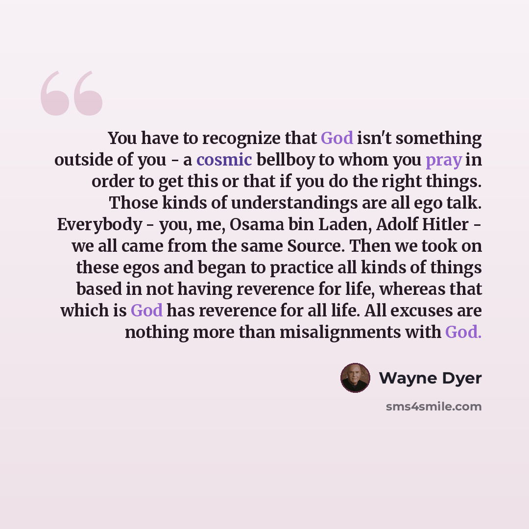 “You have to recognize that God isn't something outside of you - a cosmic bellboy to whom you pray in order to get this or that if you do the right things. Those kinds of understandings are all ego talk. Everybody - you, me, Osama bin Laden, Adolf Hitler - we all came from the same Source. Then we…” quote by Wayne Dyer