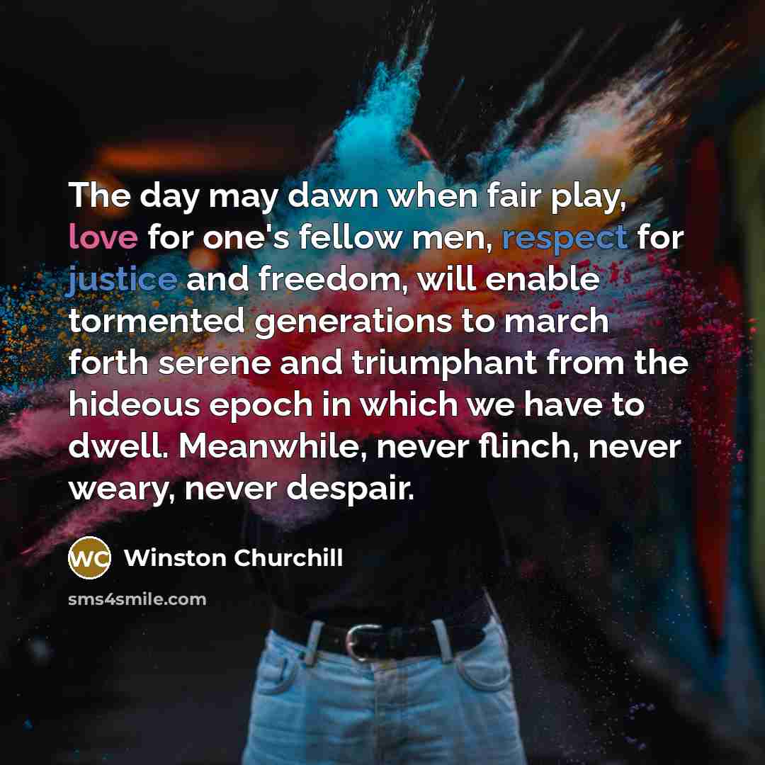 “The day may dawn when fair play, love for one's fellow men, respect for justice and freedom, will enable tormented generations to march forth serene and triumphant from the hideous epoch in which we have to dwell. Meanwhile, never flinch, never weary, never despair.” quote by Winston Churchill