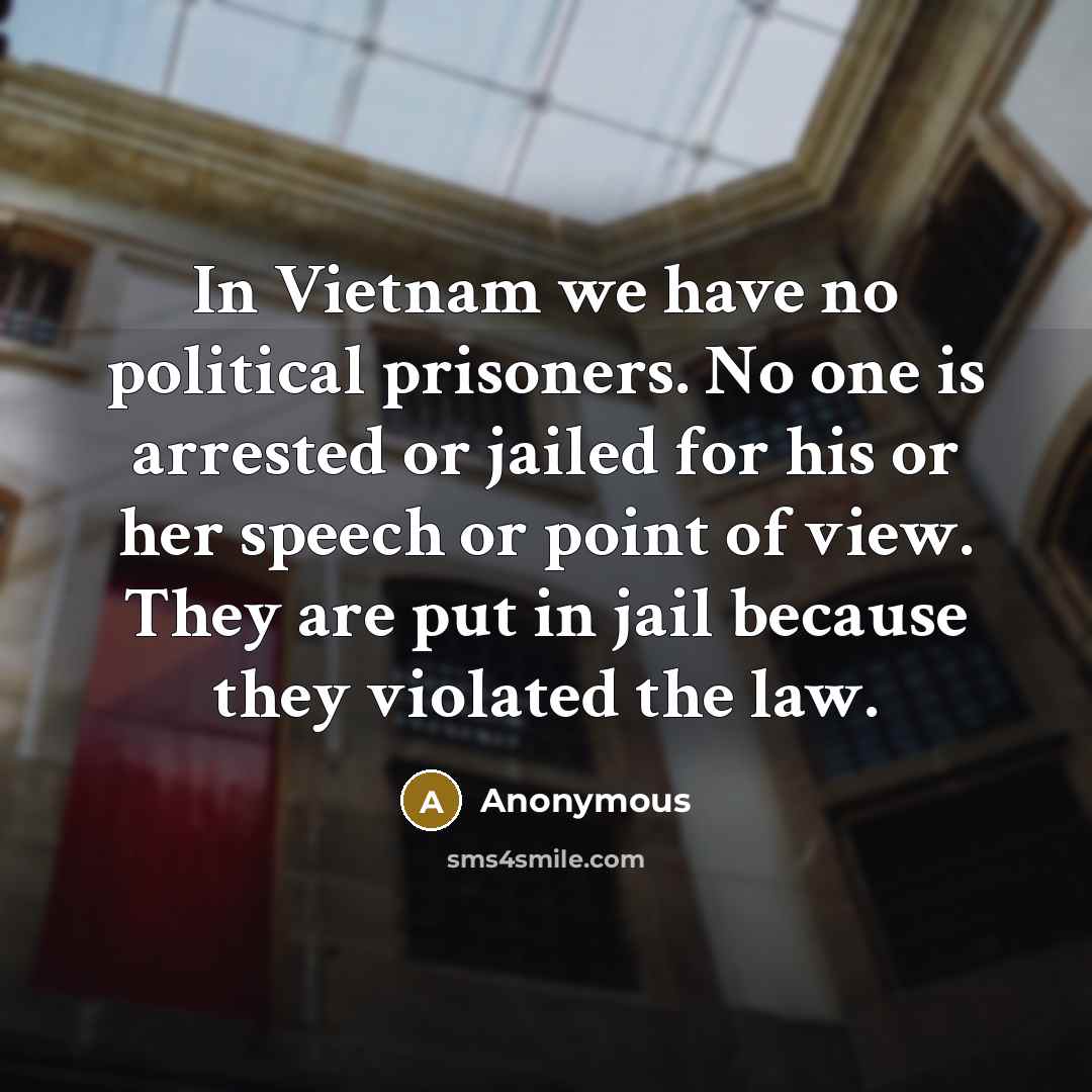 “In Vietnam we have no political prisoners. No one is arrested or jailed for his or her speech or point of view. They are put in jail because they violated the law.” quote by Anonymous
