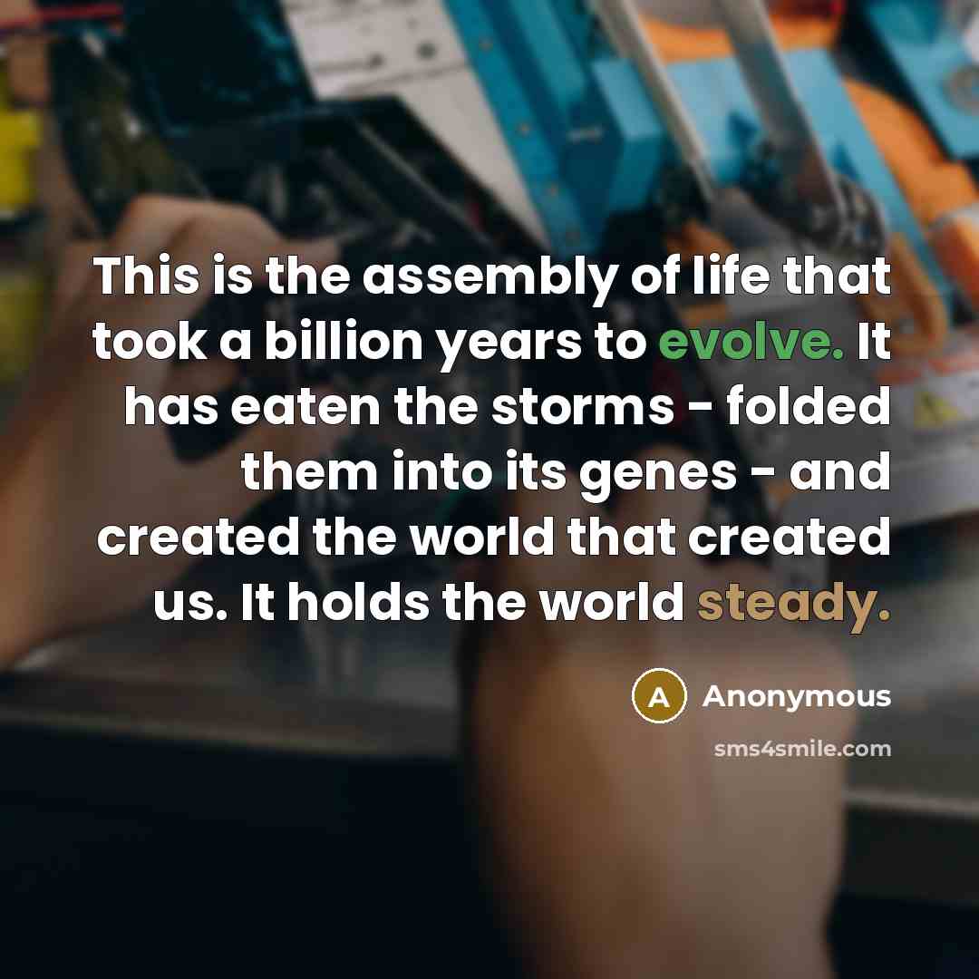 “This is the assembly of life that took a billion years to evolve. It has eaten the storms - folded them into its genes - and created the world that created us. It holds the world steady.” quote by Anonymous