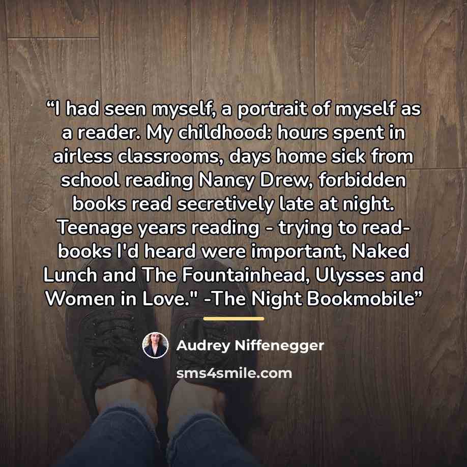 “I had seen myself, a portrait of myself as a reader. My childhood: hours spent in airless classrooms, days home sick from school reading Nancy Drew, forbidden books read secretively late at night. Teenage years reading - trying to read- books I'd heard were important, Naked Lunch and The…” quote by Audrey Niffenegger