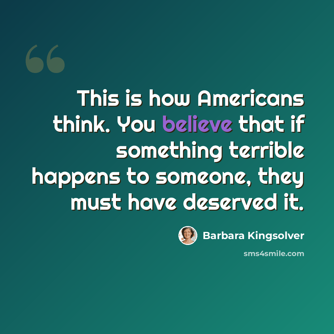 “This is how Americans think. You believe that if something terrible happens to someone, they must have deserved it.” quote by Barbara Kingsolver