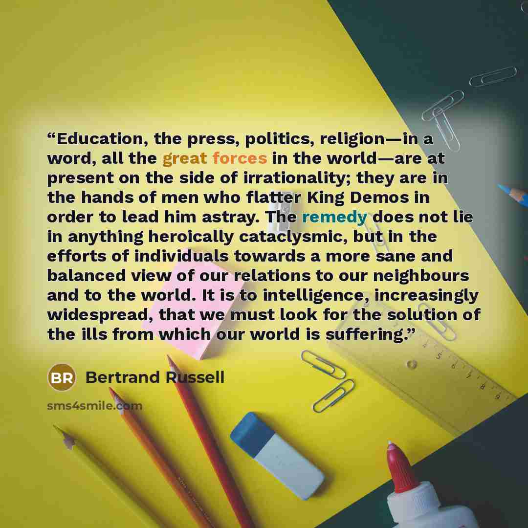 “Education, the press, politics, religion—in a word, all the great forces in the world—are at present on the side of irrationality; they are in the hands of men who flatter King Demos in order to lead him astray. The remedy does not lie in anything heroically cataclysmic, but in the efforts of…” quote by Bertrand Russell