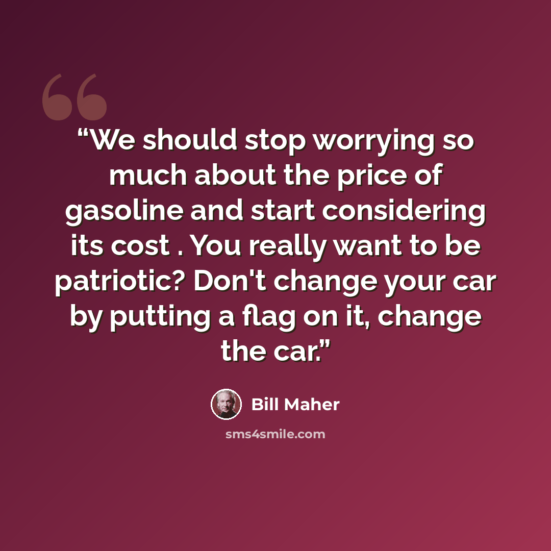 “We should stop worrying so much about the price of gasoline and start considering its cost . You really want to be patriotic? Don't change your car by putting a flag on it, change the car.” quote by Bill Maher