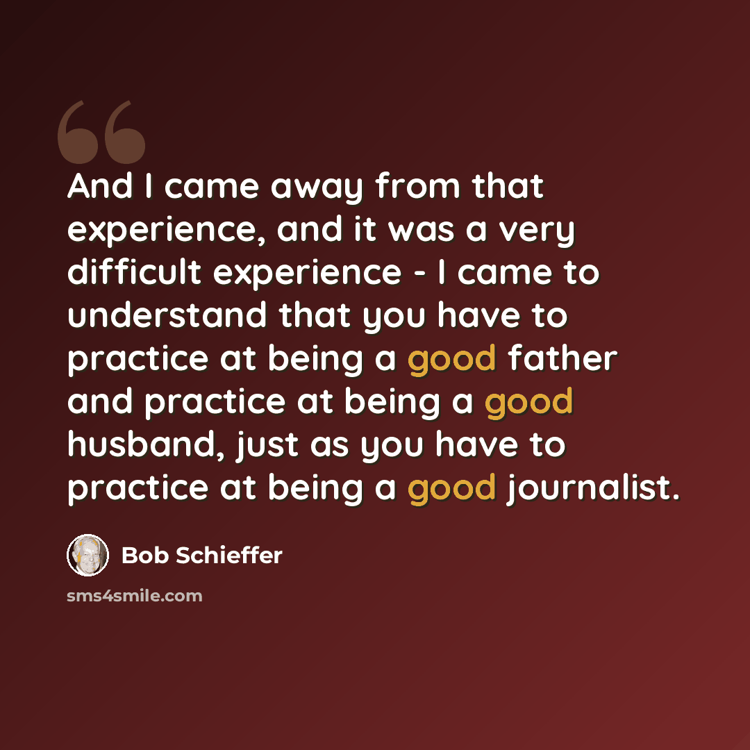 “And I came away from that experience, and it was a very difficult experience - I came to understand that you have to practice at being a good father and practice at being a good husband, just as you have to practice at being a good journalist.” quote by Bob Schieffer