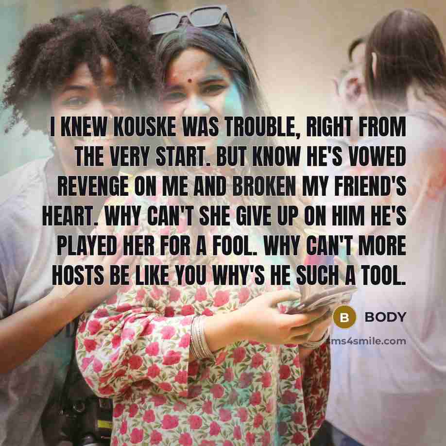 “I knew Kouske was trouble, right from the very start. But know he's vowed revenge on me and broken my friend's heart. Why can't she give up on him he's played her for a fool. why can't more hosts be like you why's he such a tool.” quote by BODY