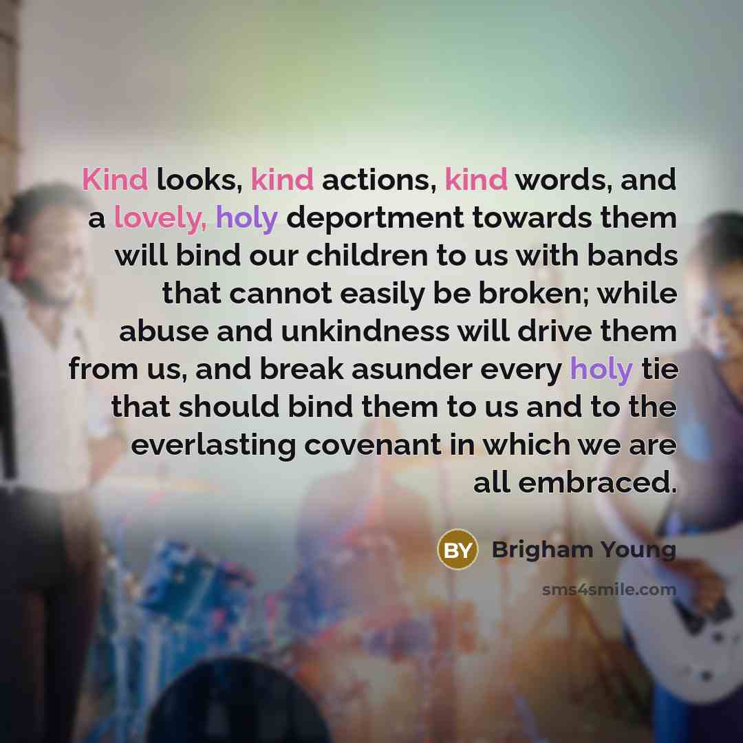 “Kind looks, kind actions, kind words, and a lovely, holy deportment towards them will bind our children to us with bands that cannot easily be broken; while abuse and unkindness will drive them from us, and break asunder every holy tie that should bind them to us and to the everlasting covenant in…” quote by Brigham Young