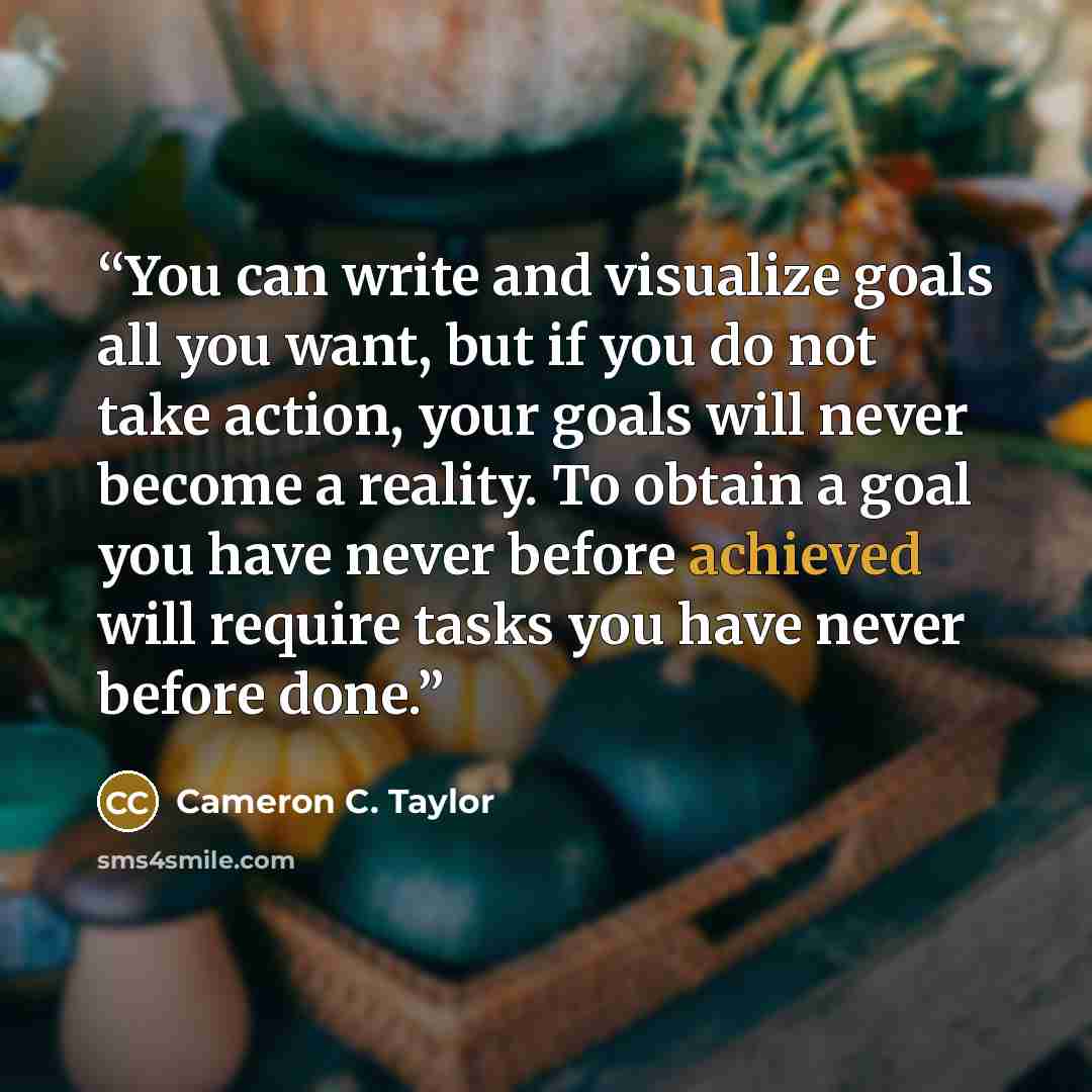 “You can write and visualize goals all you want, but if you do not take action, your goals will never become a reality. To obtain a goal you have never before achieved will require tasks you have never before done.” quote by Cameron C. Taylor
