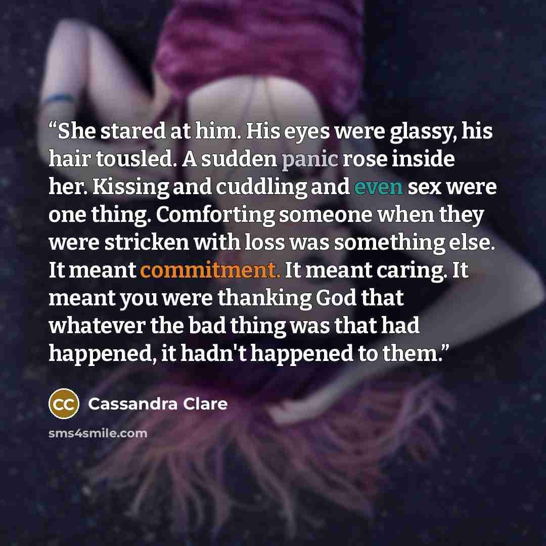 “She stared at him. His eyes were glassy, his hair tousled. A sudden panic rose inside her. Kissing and cuddling and even sex were one thing. Comforting someone when they were stricken with loss was something else. It meant commitment. It meant caring. It meant you were thanking God that whatever…” quote by Cassandra Clare
