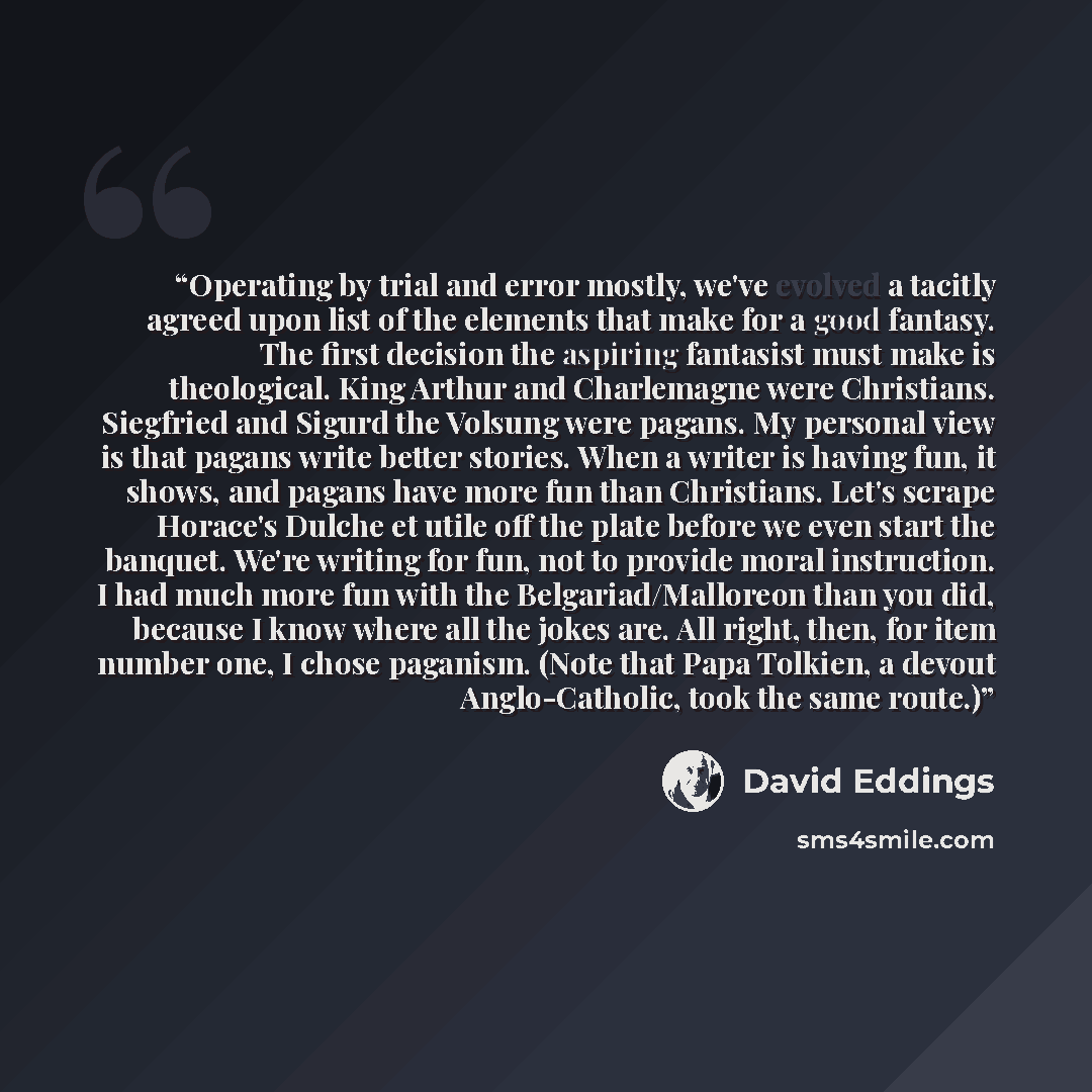 “Operating by trial and error mostly, we've evolved a tacitly agreed upon list of the elements that make for a good fantasy. The first decision the aspiring fantasist must make is theological. King Arthur and Charlemagne were Christians. Siegfried and Sigurd the Volsung were pagans. My personal…” quote by David Eddings