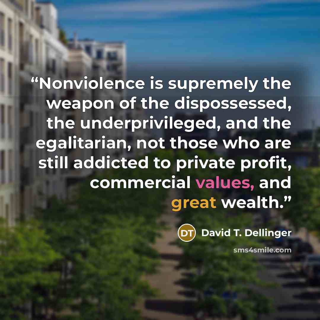 “Nonviolence is supremely the weapon of the dispossessed, the underprivileged, and the egalitarian, not those who are still addicted to private profit, commercial values, and great wealth.” quote by David T. Dellinger
