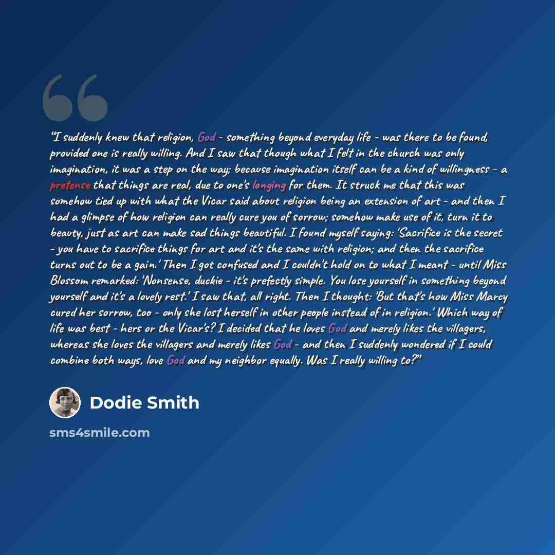 “I suddenly knew that religion, God - something beyond everyday life - was there to be found, provided one is really willing. And I saw that though what I felt in the church was only imagination, it was a step on the way; because imagination itself can be a kind of willingness - a pretense that…” quote by Dodie Smith
