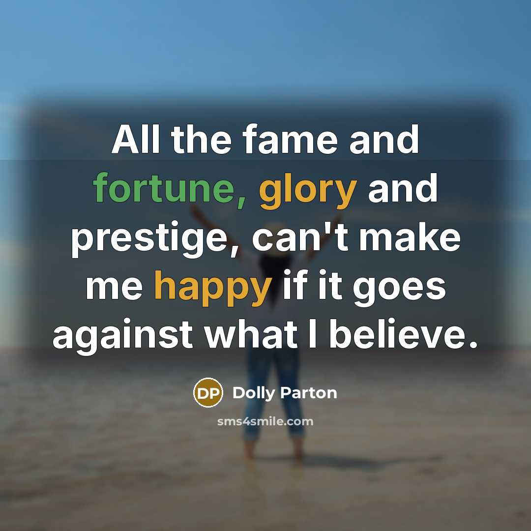 “All the fame and fortune, glory and prestige, can't make me happy if it goes against what I believe.” quote by Dolly Parton