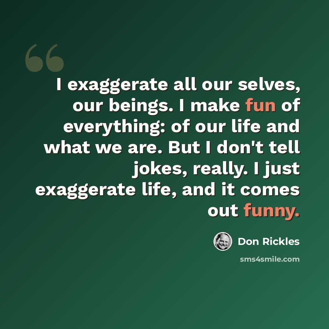 “I exaggerate all our selves, our beings. I make fun of everything: of our life and what we are. But I don't tell jokes, really. I just exaggerate life, and it comes out funny.” quote by Don Rickles