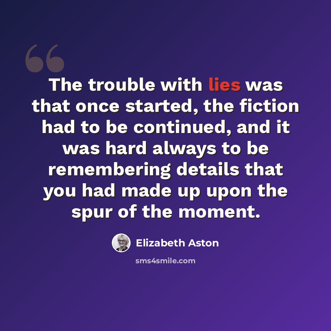“The trouble with lies was that once started, the fiction had to be continued, and it was hard always to be remembering details that you had made up upon the spur of the moment.” quote by Elizabeth Aston