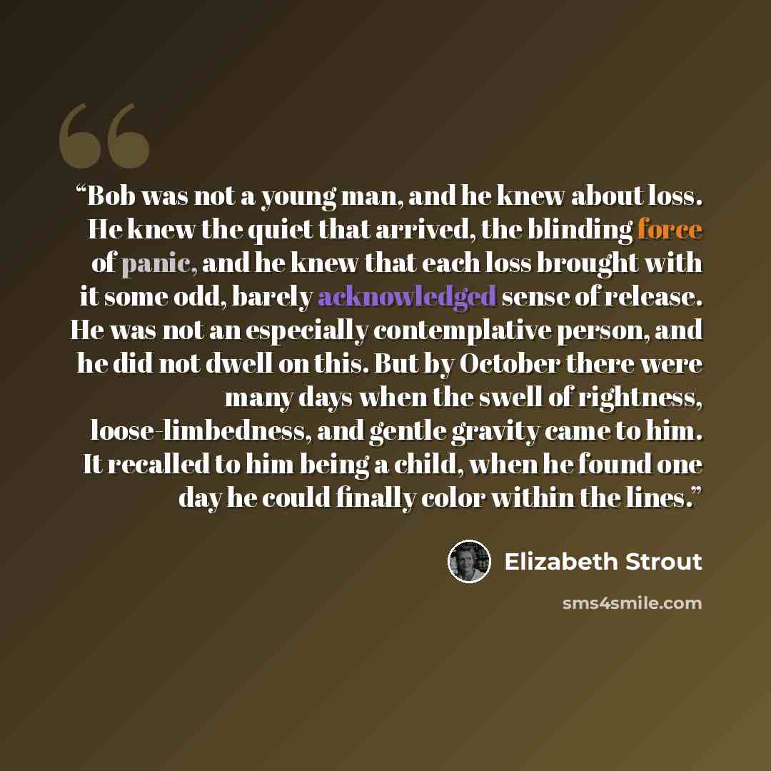 “Bob was not a young man, and he knew about loss. He knew the quiet that arrived, the blinding force of panic, and he knew that each loss brought with it some odd, barely acknowledged sense of release. He was not an especially contemplative person, and he did not dwell on this. But by October there…” quote by Elizabeth Strout