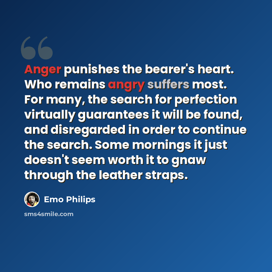 “Anger punishes the bearer's heart. Who remains angry suffers most. For many, the search for perfection virtually guarantees it will be found, and disregarded in order to continue the search. Some mornings it just doesn't seem worth it to gnaw through the leather straps.” quote by Emo Philips