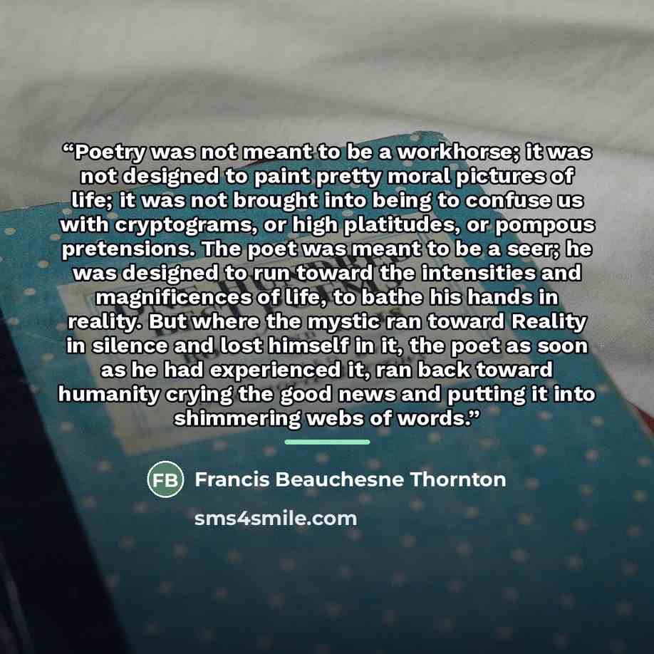 “Poetry was not meant to be a workhorse; it was not designed to paint pretty moral pictures of life; it was not brought into being to confuse us with cryptograms, or high platitudes, or pompous pretensions. The poet was meant to be a seer; he was designed to run toward the intensities and…” quote by Francis Beauchesne Thornton