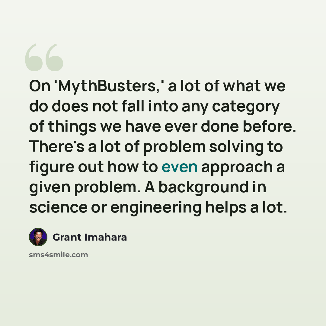 “On 'MythBusters,' a lot of what we do does not fall into any category of things we have ever done before. There's a lot of problem solving to figure out how to even approach a given problem. A background in science or engineering helps a lot.” quote by Grant Imahara