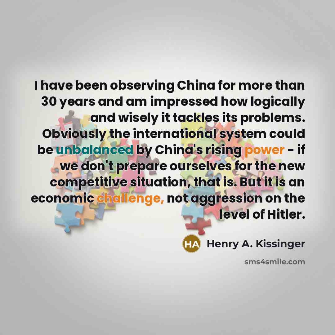“I have been observing China for more than 30 years and am impressed how logically and wisely it tackles its problems. Obviously the international system could be unbalanced by China's rising power - if we don't prepare ourselves for the new competitive situation, that is. But it is an economic…” quote by Henry A. Kissinger