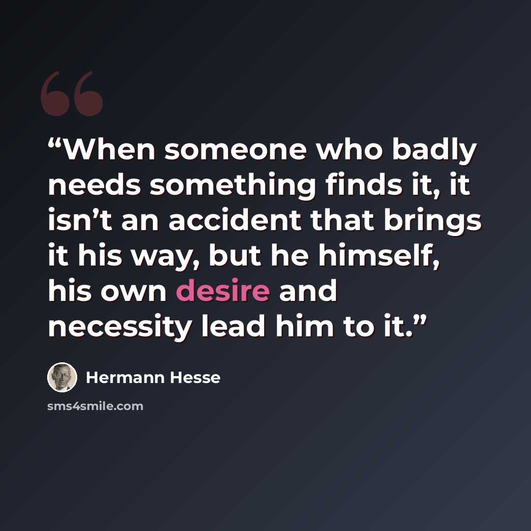 “When someone who badly needs something finds it, it isn’t an accident that brings it his way, but he himself, his own desire and necessity lead him to it.” quote by Hermann Hesse