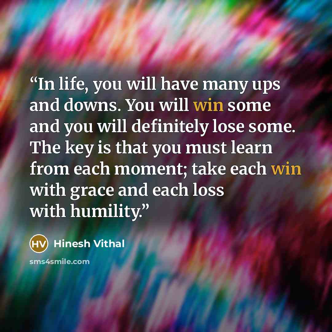 “In life, you will have many ups and downs. You will win some and you will definitely lose some. The key is that you must learn from each moment; take each win with grace and each loss with humility.” quote by Hinesh Vithal