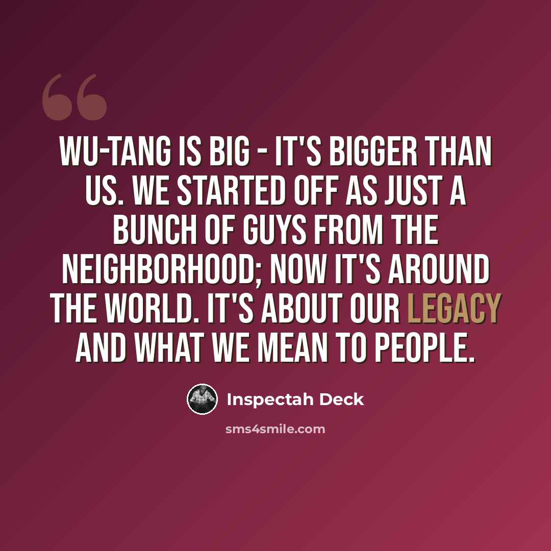“Wu-Tang is big - it's bigger than us. We started off as just a bunch of guys from the neighborhood; now it's around the world. It's about our legacy and what we mean to people.” quote by Inspectah Deck