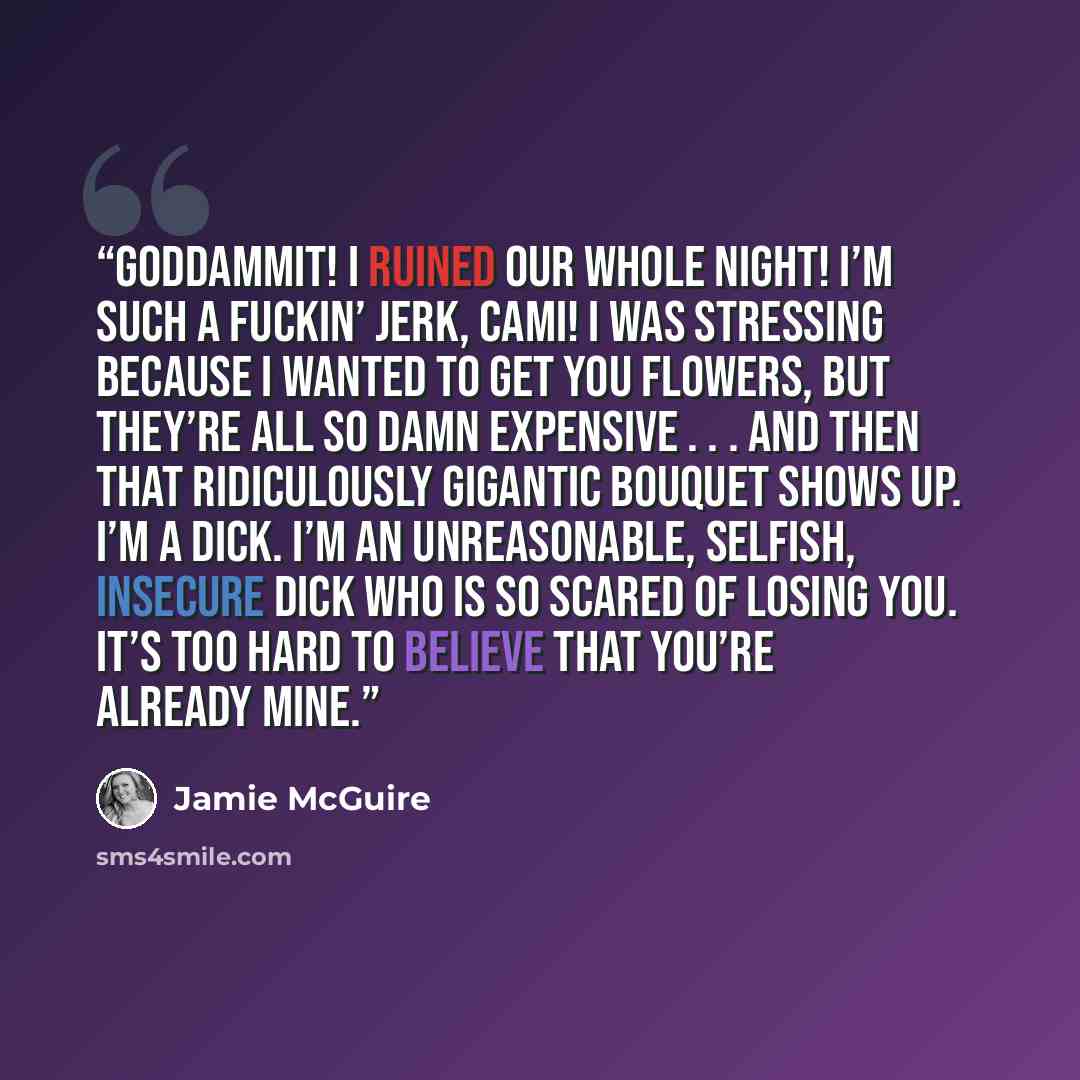 “Goddammit! I ruined our whole night! I’m such a fuckin’ jerk, Cami! I was stressing because I wanted to get you flowers, but they’re all so damn expensive . . . and then that ridiculously gigantic bouquet shows up. I’m a dick. I’m an unreasonable, selfish, insecure dick who is so scared of losing…” quote by Jamie McGuire