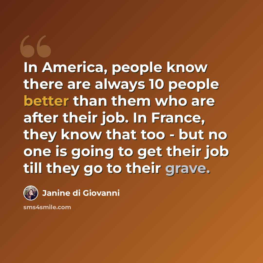 “In America, people know there are always 10 people better than them who are after their job. In France, they know that too - but no one is going to get their job till they go to their grave.” quote by Janine di Giovanni