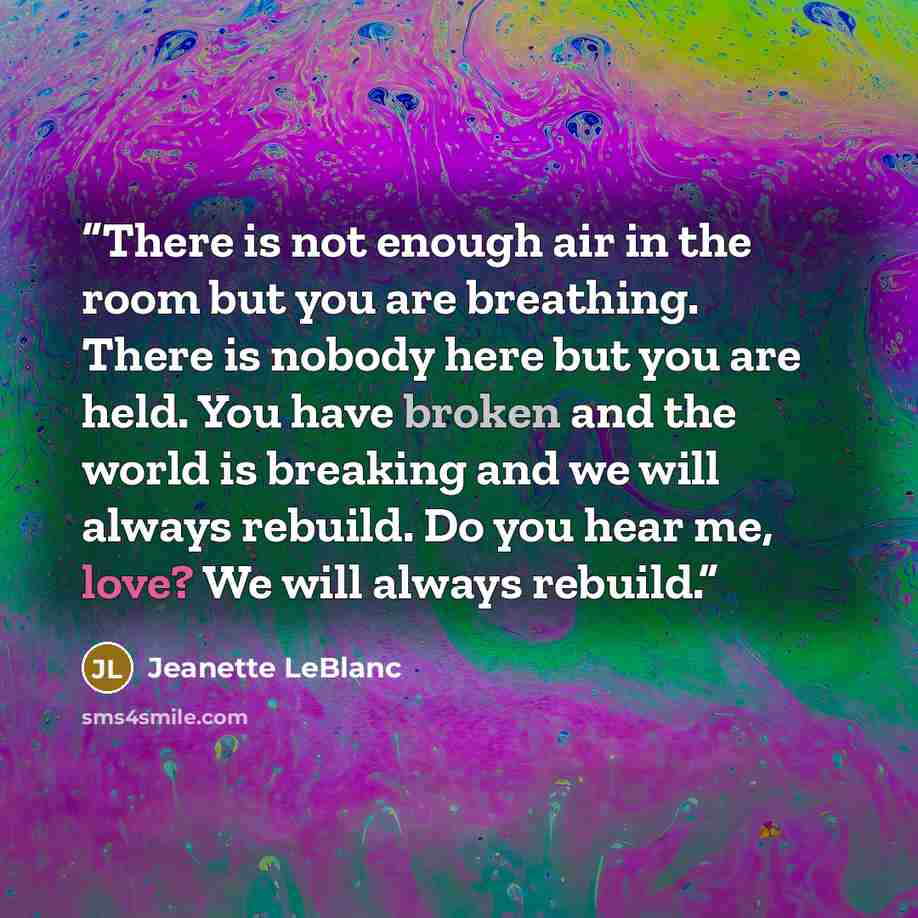 “There is not enough air in the room but you are breathing. There is nobody here but you are held. You have broken and the world is breaking and we will always rebuild. Do you hear me, love? We will always rebuild.” quote by Jeanette LeBlanc