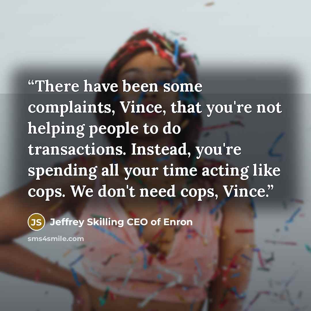 “There have been some complaints, Vince, that you're not helping people to do transactions. Instead, you're spending all your time acting like cops. We don't need cops, Vince.” quote by Jeffrey Skilling CEO of Enron
